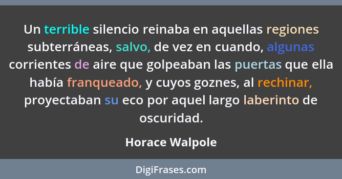 Un terrible silencio reinaba en aquellas regiones subterráneas, salvo, de vez en cuando, algunas corrientes de aire que golpeaban las... - Horace Walpole