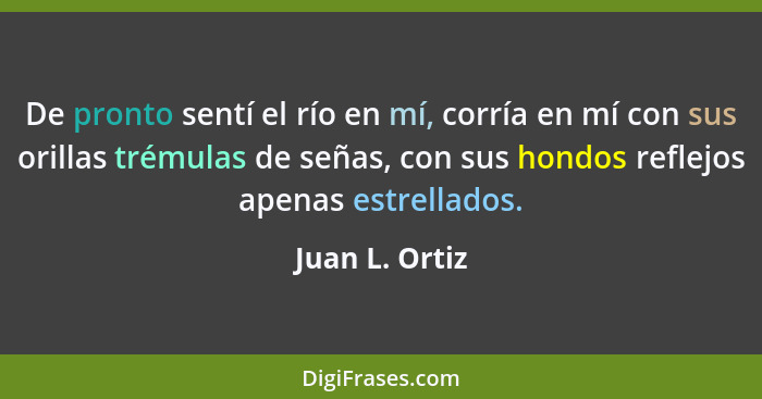 De pronto sentí el río en mí, corría en mí con sus orillas trémulas de señas, con sus hondos reflejos apenas estrellados.... - Juan L. Ortiz