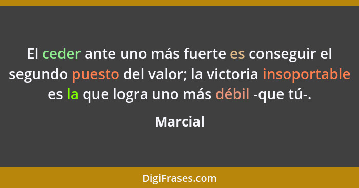 El ceder ante uno más fuerte es conseguir el segundo puesto del valor; la victoria insoportable es la que logra uno más débil -que tú-.... - Marcial