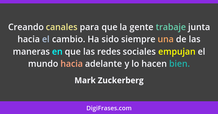 Creando canales para que la gente trabaje junta hacia el cambio. Ha sido siempre una de las maneras en que las redes sociales empuja... - Mark Zuckerberg