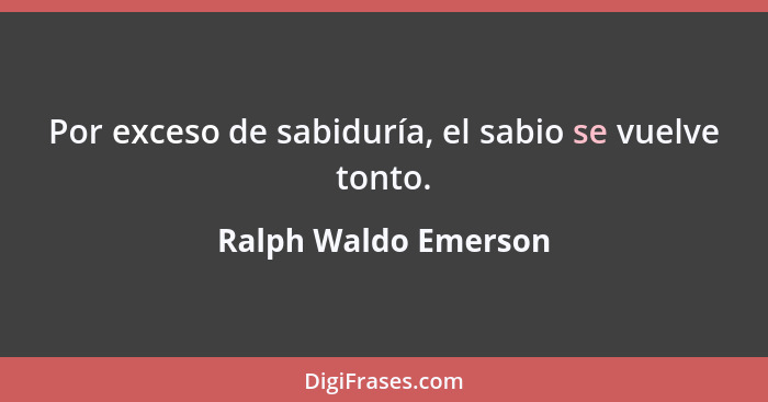 Por exceso de sabiduría, el sabio se vuelve tonto.... - Ralph Waldo Emerson