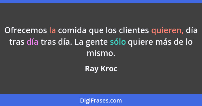 Ofrecemos la comida que los clientes quieren, día tras día tras día. La gente sólo quiere más de lo mismo.... - Ray Kroc