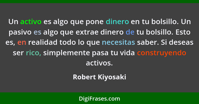 Un activo es algo que pone dinero en tu bolsillo. Un pasivo es algo que extrae dinero de tu bolsillo. Esto es, en realidad todo lo q... - Robert Kiyosaki