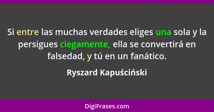 Si entre las muchas verdades eliges una sola y la persigues ciegamente, ella se convertirá en falsedad, y tú en un fanático.... - Ryszard Kapuściński