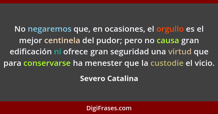 No negaremos que, en ocasiones, el orgullo es el mejor centinela del pudor; pero no causa gran edificación ni ofrece gran seguridad... - Severo Catalina