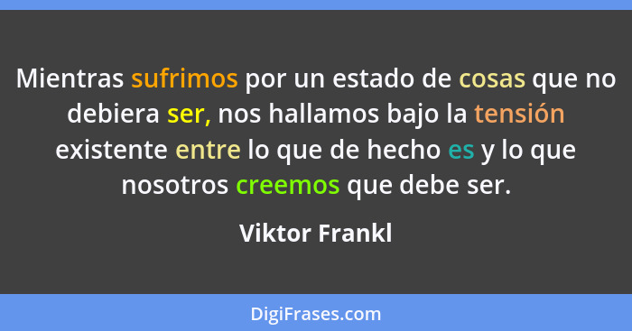 Mientras sufrimos por un estado de cosas que no debiera ser, nos hallamos bajo la tensión existente entre lo que de hecho es y lo que... - Viktor Frankl