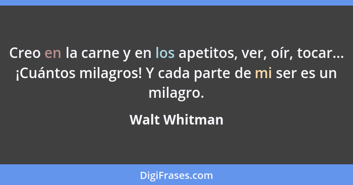 Creo en la carne y en los apetitos, ver, oír, tocar... ¡Cuántos milagros! Y cada parte de mi ser es un milagro.... - Walt Whitman