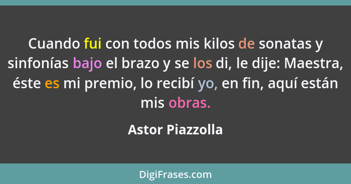 Cuando fui con todos mis kilos de sonatas y sinfonías bajo el brazo y se los di, le dije: Maestra, éste es mi premio, lo recibí yo,... - Astor Piazzolla