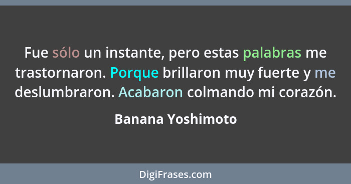 Fue sólo un instante, pero estas palabras me trastornaron. Porque brillaron muy fuerte y me deslumbraron. Acabaron colmando mi cora... - Banana Yoshimoto