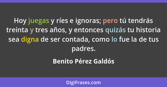 Hoy juegas y ríes e ignoras; pero tú tendrás treinta y tres años, y entonces quizás tu historia sea digna de ser contada, como l... - Benito Pérez Galdós