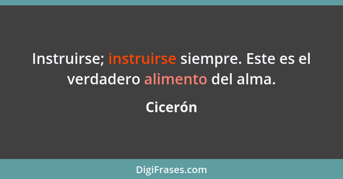 Instruirse; instruirse siempre. Este es el verdadero alimento del alma.... - Cicerón