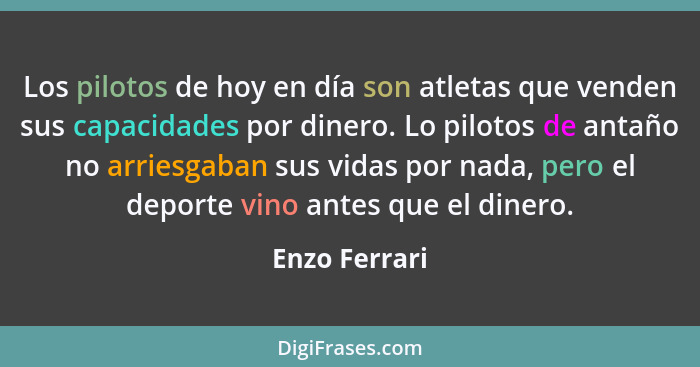 Los pilotos de hoy en día son atletas que venden sus capacidades por dinero. Lo pilotos de antaño no arriesgaban sus vidas por nada, pe... - Enzo Ferrari