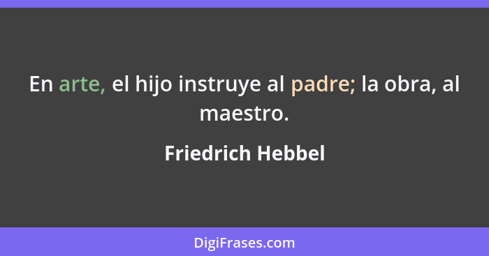 En arte, el hijo instruye al padre; la obra, al maestro.... - Friedrich Hebbel