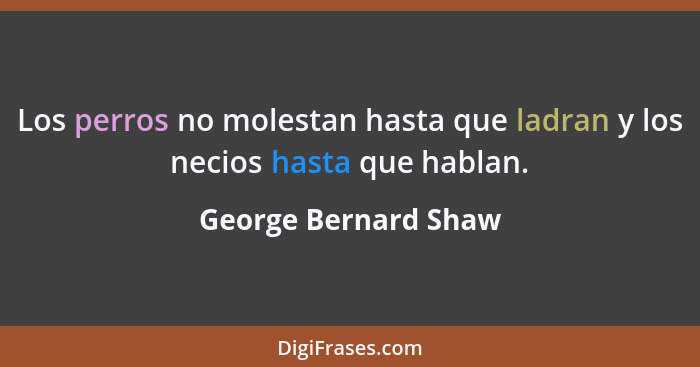 Los perros no molestan hasta que ladran y los necios hasta que hablan.... - George Bernard Shaw