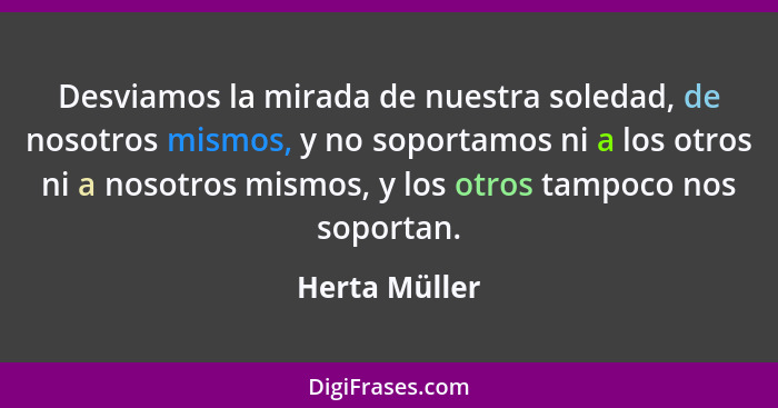 Desviamos la mirada de nuestra soledad, de nosotros mismos, y no soportamos ni a los otros ni a nosotros mismos, y los otros tampoco no... - Herta Müller