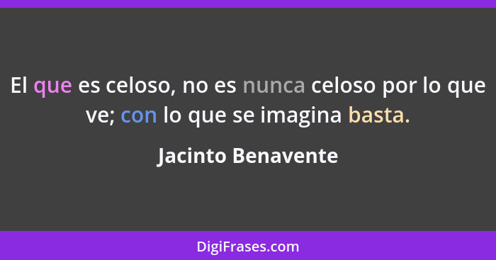 El que es celoso, no es nunca celoso por lo que ve; con lo que se imagina basta.... - Jacinto Benavente
