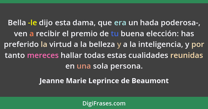 Bella -le dijo esta dama, que era un hada poderosa-, ven a recibir el premio de tu buena elección: has preferido l... - Jeanne Marie Leprince de Beaumont