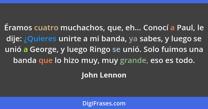 Éramos cuatro muchachos, que, eh... Conocí a Paul, le dije: ¿Quieres unirte a mi banda, ya sabes, y luego se unió a George, y luego Ring... - John Lennon