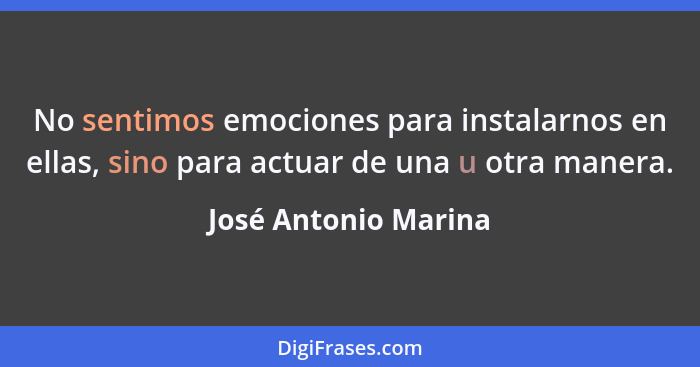 No sentimos emociones para instalarnos en ellas, sino para actuar de una u otra manera.... - José Antonio Marina