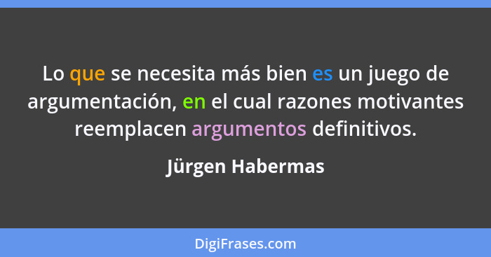 Lo que se necesita más bien es un juego de argumentación, en el cual razones motivantes reemplacen argumentos definitivos.... - Jürgen Habermas