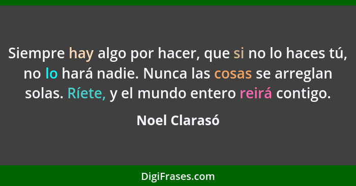 Siempre hay algo por hacer, que si no lo haces tú, no lo hará nadie. Nunca las cosas se arreglan solas. Ríete, y el mundo entero reirá... - Noel Clarasó