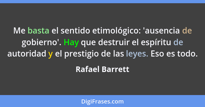 Me basta el sentido etimológico: 'ausencia de gobierno'. Hay que destruir el espíritu de autoridad y el prestigio de las leyes. Eso e... - Rafael Barrett