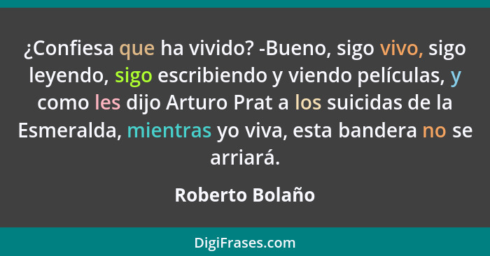 ¿Confiesa que ha vivido? -Bueno, sigo vivo, sigo leyendo, sigo escribiendo y viendo películas, y como les dijo Arturo Prat a los suic... - Roberto Bolaño