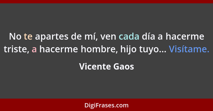 No te apartes de mí, ven cada día a hacerme triste, a hacerme hombre, hijo tuyo... Visítame.... - Vicente Gaos