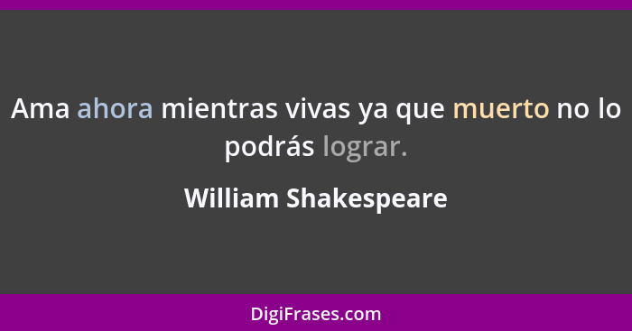 Ama ahora mientras vivas ya que muerto no lo podrás lograr.... - William Shakespeare