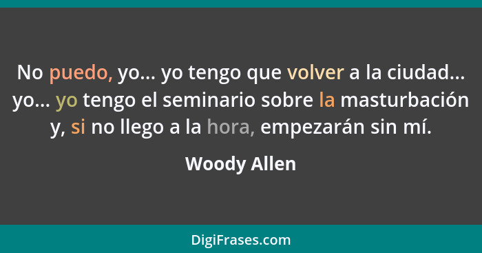 No puedo, yo... yo tengo que volver a la ciudad... yo... yo tengo el seminario sobre la masturbación y, si no llego a la hora, empezarán... - Woody Allen