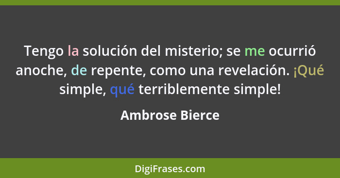 Tengo la solución del misterio; se me ocurrió anoche, de repente, como una revelación. ¡Qué simple, qué terriblemente simple!... - Ambrose Bierce