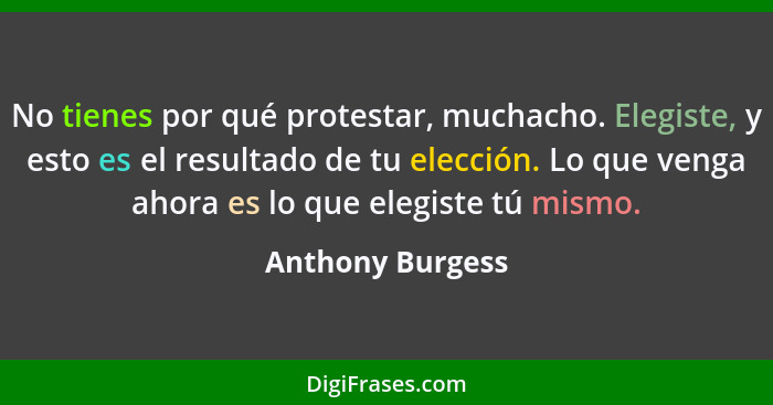 No tienes por qué protestar, muchacho. Elegiste, y esto es el resultado de tu elección. Lo que venga ahora es lo que elegiste tú mis... - Anthony Burgess