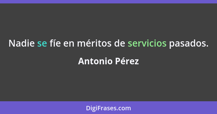 Nadie se fíe en méritos de servicios pasados.... - Antonio Pérez