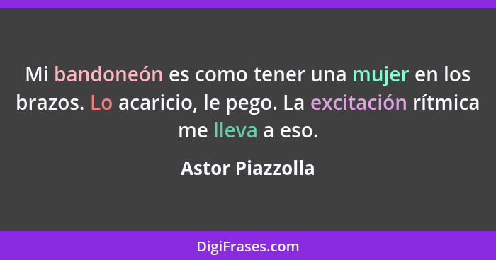 Mi bandoneón es como tener una mujer en los brazos. Lo acaricio, le pego. La excitación rítmica me lleva a eso.... - Astor Piazzolla