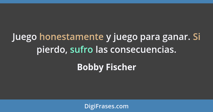 Juego honestamente y juego para ganar. Si pierdo, sufro las consecuencias.... - Bobby Fischer