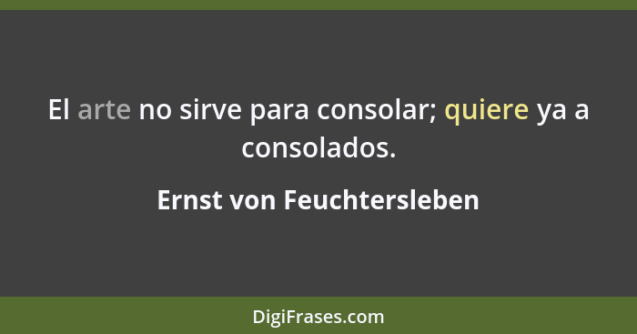 El arte no sirve para consolar; quiere ya a consolados.... - Ernst von Feuchtersleben