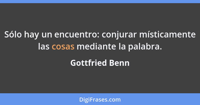 Sólo hay un encuentro: conjurar místicamente las cosas mediante la palabra.... - Gottfried Benn