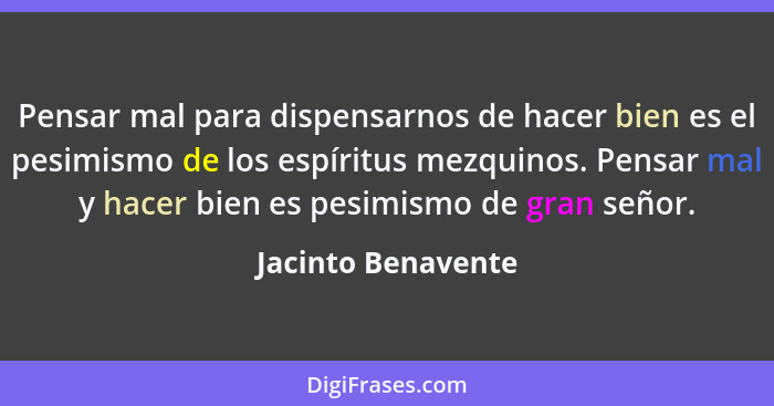 Pensar mal para dispensarnos de hacer bien es el pesimismo de los espíritus mezquinos. Pensar mal y hacer bien es pesimismo de gra... - Jacinto Benavente