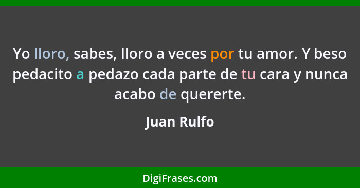 Yo lloro, sabes, lloro a veces por tu amor. Y beso pedacito a pedazo cada parte de tu cara y nunca acabo de quererte.... - Juan Rulfo