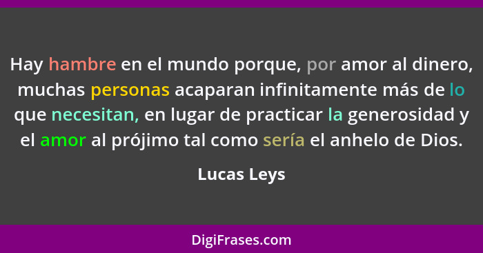 Hay hambre en el mundo porque, por amor al dinero, muchas personas acaparan infinitamente más de lo que necesitan, en lugar de practicar... - Lucas Leys