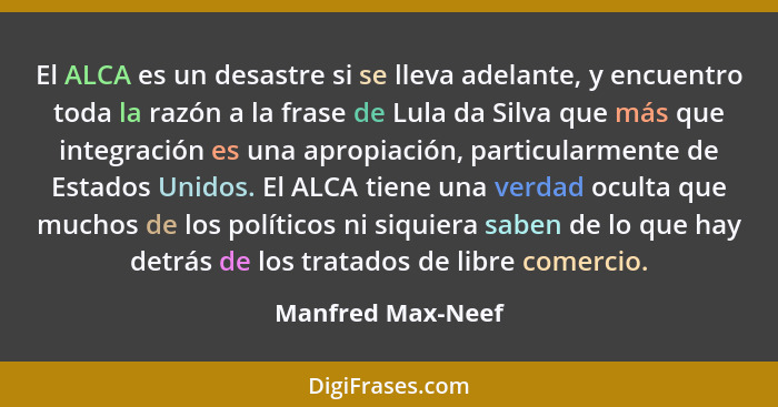 El ALCA es un desastre si se lleva adelante, y encuentro toda la razón a la frase de Lula da Silva que más que integración es una a... - Manfred Max-Neef