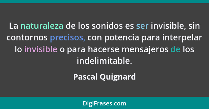 La naturaleza de los sonidos es ser invisible, sin contornos precisos, con potencia para interpelar lo invisible o para hacerse mens... - Pascal Quignard