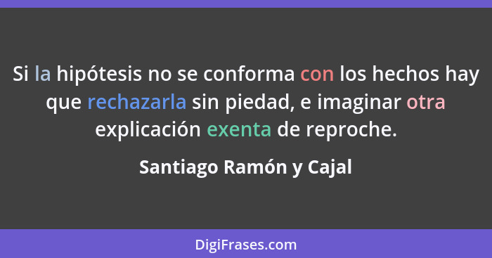 Si la hipótesis no se conforma con los hechos hay que rechazarla sin piedad, e imaginar otra explicación exenta de reproche.... - Santiago Ramón y Cajal