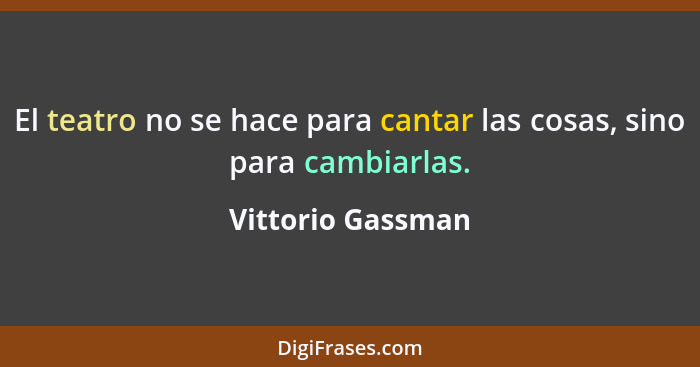 El teatro no se hace para cantar las cosas, sino para cambiarlas.... - Vittorio Gassman