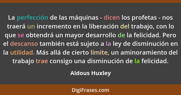 La perfección de las máquinas - dicen los profetas - nos traerá un incremento en la liberación del trabajo, con lo que se obtendrá un... - Aldous Huxley
