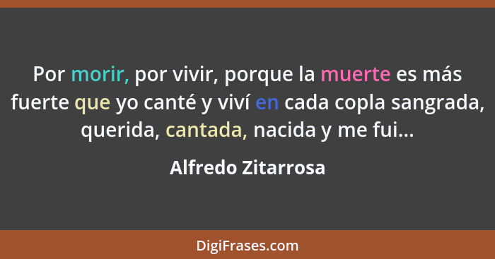 Por morir, por vivir, porque la muerte es más fuerte que yo canté y viví en cada copla sangrada, querida, cantada, nacida y me fui... - Alfredo Zitarrosa