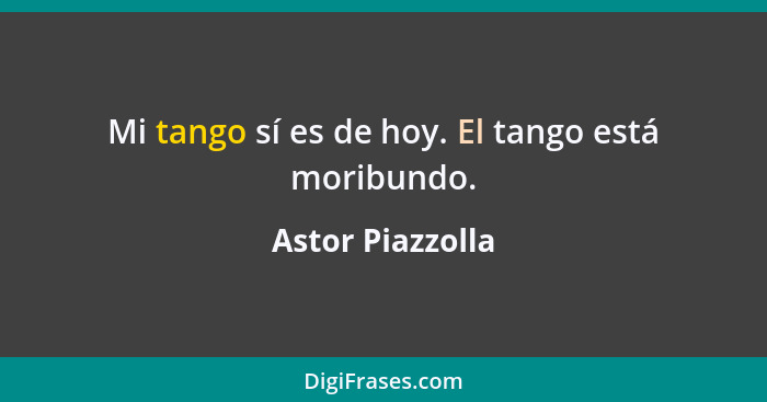 Mi tango sí es de hoy. El tango está moribundo.... - Astor Piazzolla