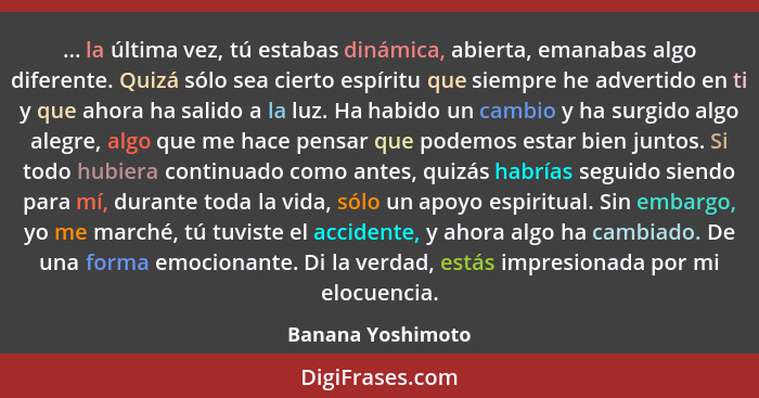 ... la última vez, tú estabas dinámica, abierta, emanabas algo diferente. Quizá sólo sea cierto espíritu que siempre he advertido e... - Banana Yoshimoto