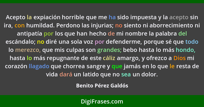 Acepto la expiación horrible que me ha sido impuesta y la acepto sin ira, con humildad. Perdono las injurias; no siento ni aborr... - Benito Pérez Galdós