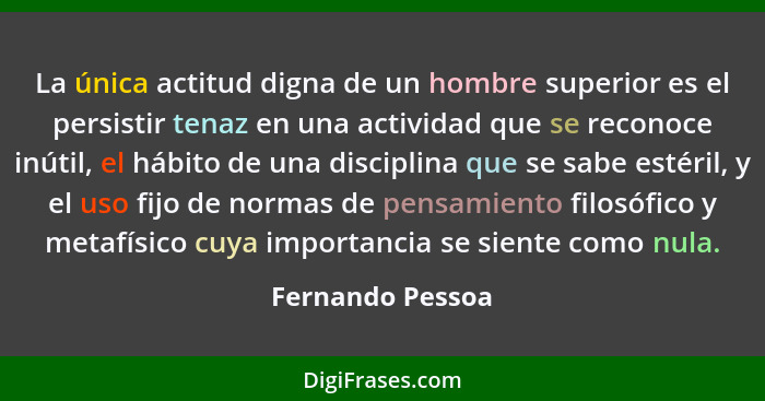 La única actitud digna de un hombre superior es el persistir tenaz en una actividad que se reconoce inútil, el hábito de una discipl... - Fernando Pessoa